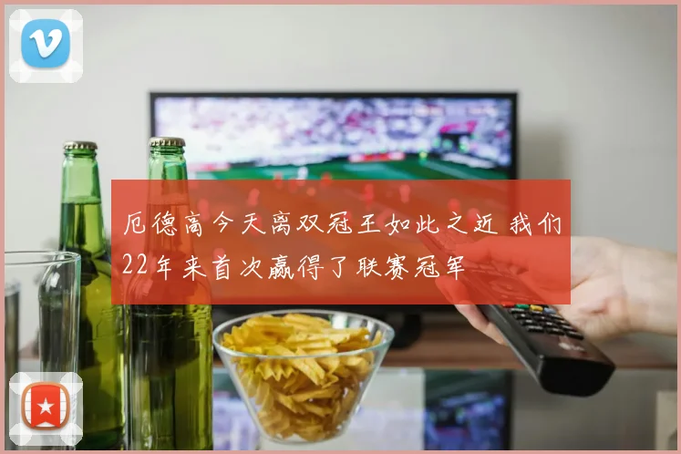 厄德高今天离双冠王如此之近 我们22年来首次赢得了联赛冠军